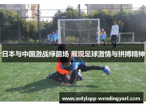 日本与中国激战绿茵场 展现足球激情与拼搏精神