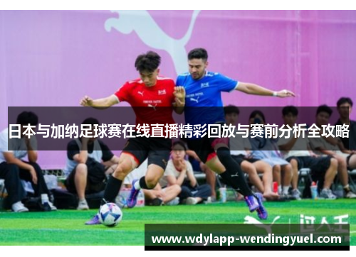 日本与加纳足球赛在线直播精彩回放与赛前分析全攻略